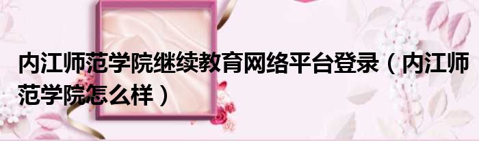 内江师范学院继续教育网络平台登录 内江师范学院怎么样
