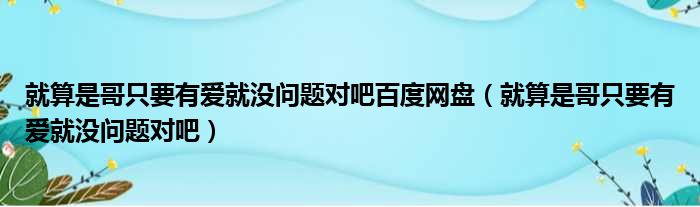 就算是哥只要有爱就没问题对吧百度网盘 就算是哥只要有爱就没问题对吧