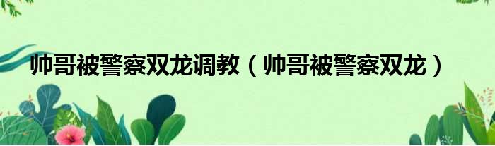 帅哥被警察双龙调教 帅哥被警察双龙