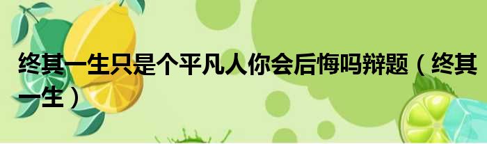 终其一生只是个平凡人你会后悔吗辩题 终其一生