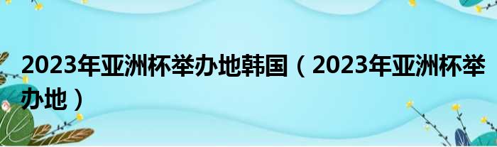 2023年亚洲杯举办地韩国 2023年亚洲杯举办地