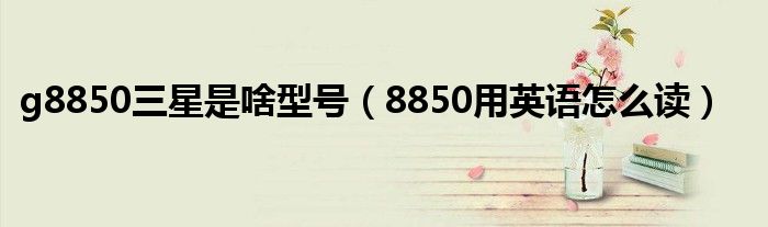 g8850三星是啥型号 8850用英语怎么读