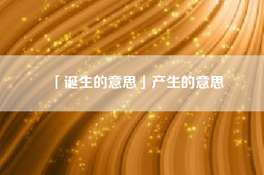  诞生的意思产生的意思