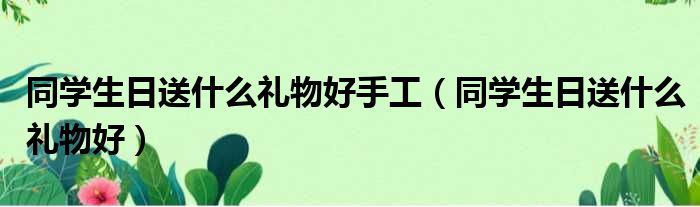 同学生日送什么礼物好手工 同学生日送什么礼物好