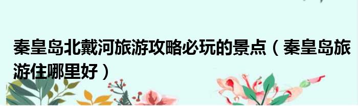 秦皇岛北戴河旅游攻略必玩的景点 秦皇岛旅游住哪里好