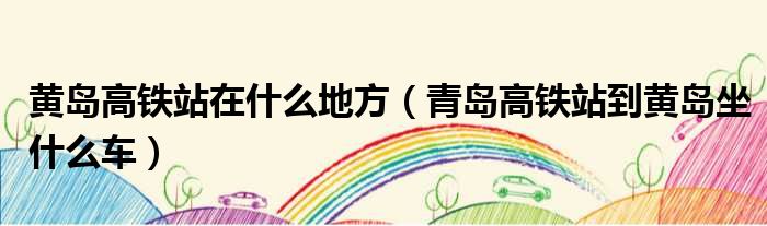 黄岛高铁站在什么地方 青岛高铁站到黄岛坐什么车