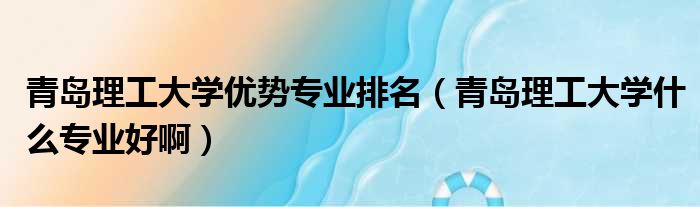 青岛理工大学优势专业排名 青岛理工大学什么专业好啊