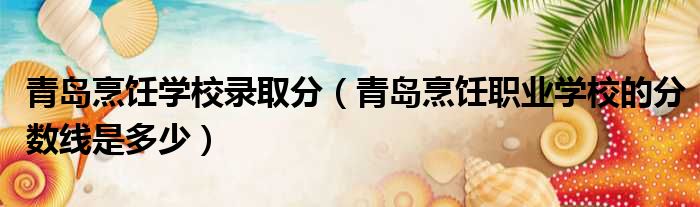 青岛烹饪学校录取分 青岛烹饪职业学校的分数线是多少