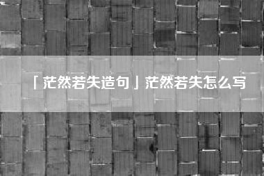  茫然若失造句茫然若失怎么写