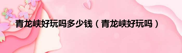青龙峡好玩吗多少钱 青龙峡好玩吗