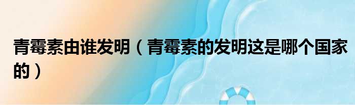青霉素由谁发明 青霉素的发明这是哪个国家的