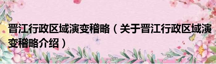晋江行政区域演变稽略 关于晋江行政区域演变稽略介绍