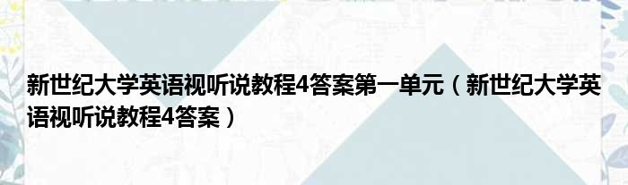 新世纪大学英语视听说教程4答案第一单元 新世纪大学英语视听说教程4答案