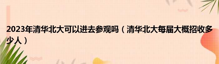 2023年清华北大可以进去参观吗 清华北大每届大概招收多少人