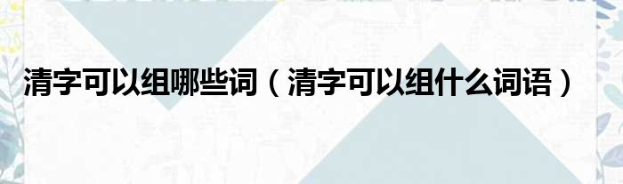 清字可以组哪些词 清字可以组什么词语