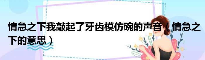 情急之下我敲起了牙齿模仿碗的声音 情急之下的意思