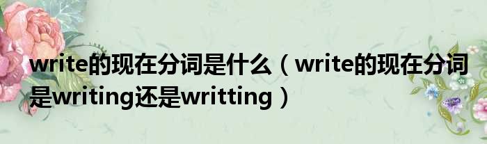 write的现在分词是什么 write的现在分词是writing还是writting