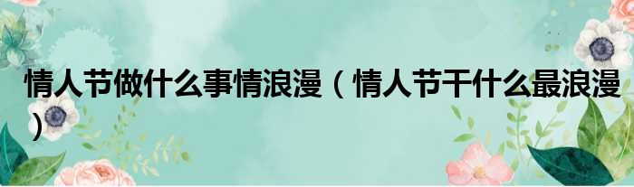 情人节做什么事情浪漫 情人节干什么最浪漫