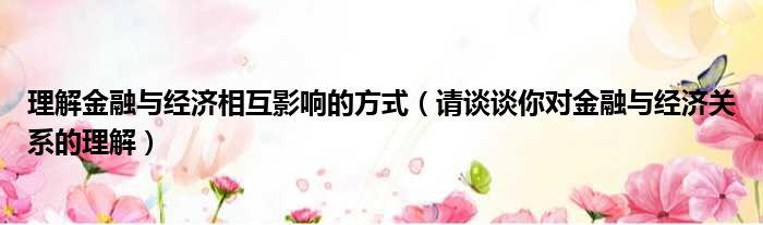 理解金融与经济相互影响的方式 请谈谈你对金融与经济关系的理解
