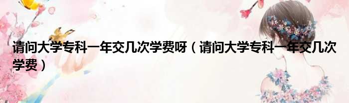请问大学专科一年交几次学费呀 请问大学专科一年交几次学费