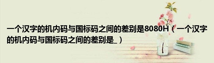 一个汉字的机内码与国标码之间的差别是8080H 一个汉字的机内码与国标码之间的差别是