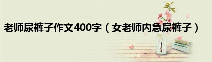 老师尿裤子作文400字 女老师内急尿裤子
