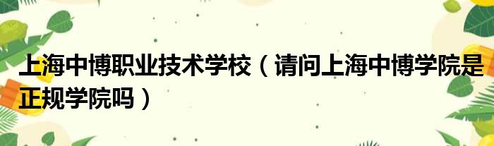 上海中博职业技术学校 请问上海中博学院是正规学院吗