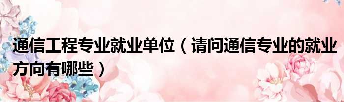通信工程专业就业单位 请问通信专业的就业方向有哪些