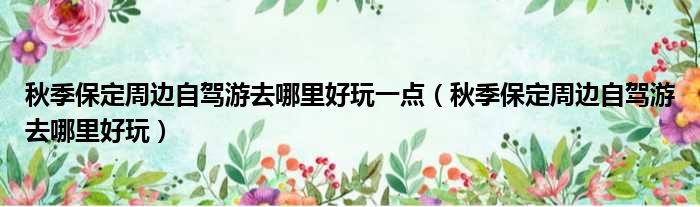 秋季保定周边自驾游去哪里好玩一点 秋季保定周边自驾游去哪里好玩