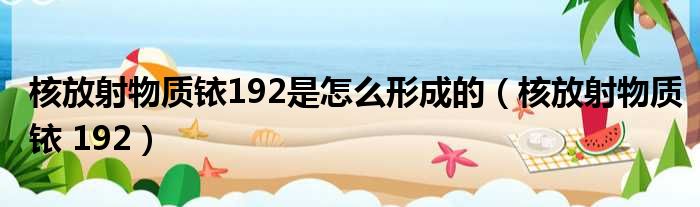 核放射物质铱192是怎么形成的 核放射物质铱 192