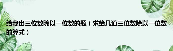 给我出三位数除以一位数的题 求给几道三位数除以一位数的算式