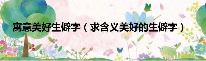 寓意美好生僻字 求含义美好的生僻字