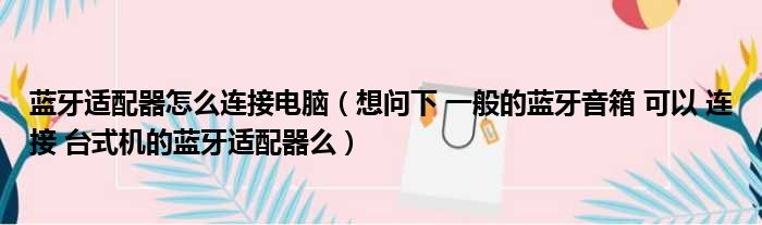 蓝牙适配器怎么连接电脑 想问下 一般的蓝牙音箱 可以 连接 台式机的蓝牙适配器么