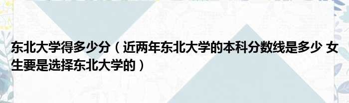 东北大学得多少分 近两年东北大学的本科分数线是多少 女生要是选择东北大学的