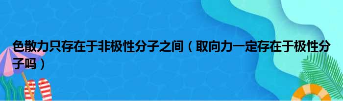 色散力只存在于非极性分子之间 取向力一定存在于极性分子吗