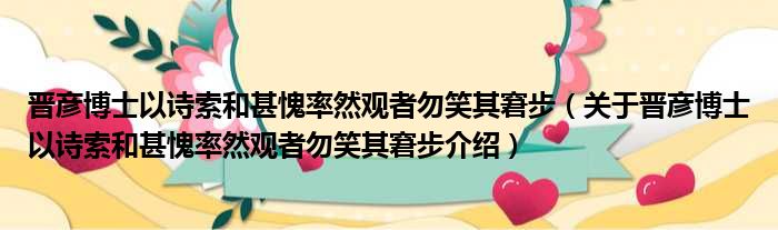 晋彦博士以诗索和甚愧率然观者勿笑其窘步 关于晋彦博士以诗索和甚愧率然观者勿笑其窘步介绍