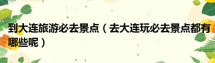 到大连旅游必去景点 去大连玩必去景点都有哪些呢