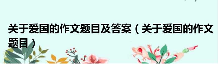 关于爱国的作文题目及答案 关于爱国的作文题目