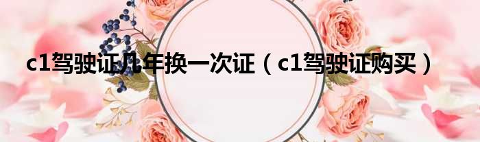 c1驾驶证几年换一次证 c1驾驶证购买