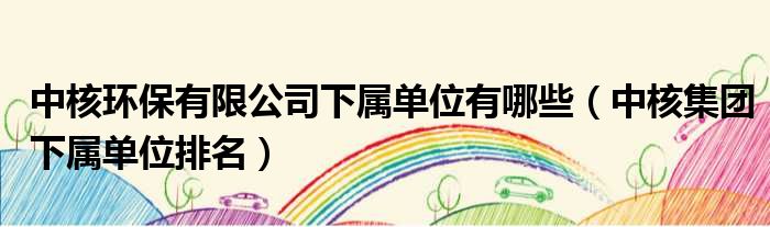 中核环保有限公司下属单位有哪些 中核集团下属单位排名