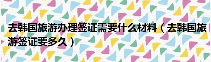 去韩国旅游办理签证需要什么材料 去韩国旅游签证要多久