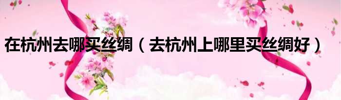 在杭州去哪买丝绸 去杭州上哪里买丝绸好