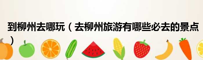 到柳州去哪玩 去柳州旅游有哪些必去的景点