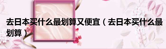 去日本买什么最划算又便宜 去日本买什么最划算