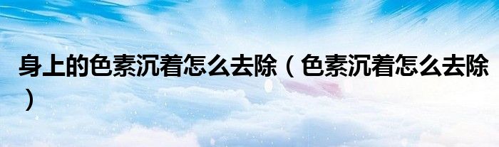 身上的色素沉着怎么去除 色素沉着怎么去除