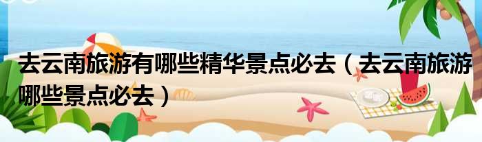 去云南旅游有哪些精华景点必去 去云南旅游哪些景点必去