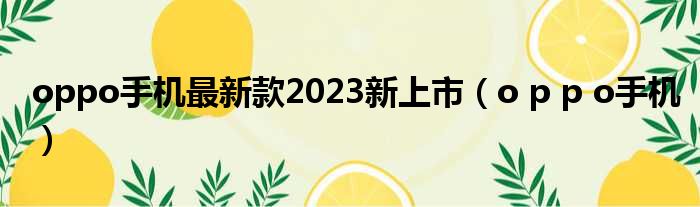oppo手机最新款2023新上市 o p p o手机