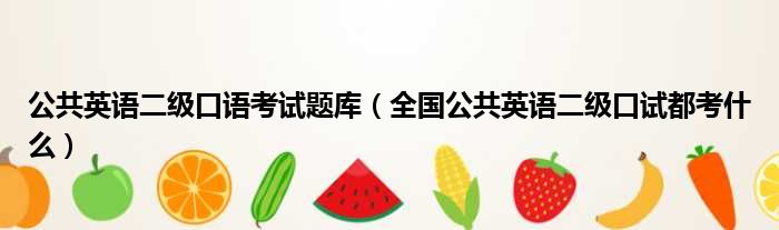 公共英语二级口语考试题库 全国公共英语二级口试都考什么