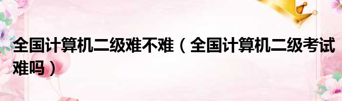 全国计算机二级难不难 全国计算机二级考试难吗