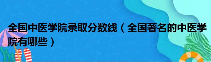 全国中医学院录取分数线 全国著名的中医学院有哪些
